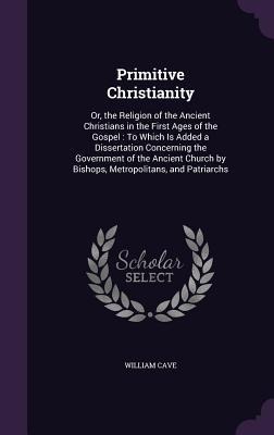 Primitive Christianity: Or, the Religion of the Ancient Christians in the First Ages of the Gospel: To Which Is Added a Dissertation Concerning the Government of the Ancient Church by Bishops, Metropolitans, and Patriarchs