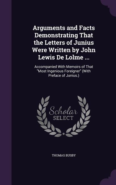 Arguments and Facts Demonstrating That the Letters of Junius Were Written by John Lewis De Lolme ...: Accompanied With Memoirs of That Most Ingenious Foreigner (With Preface of Junius.)
