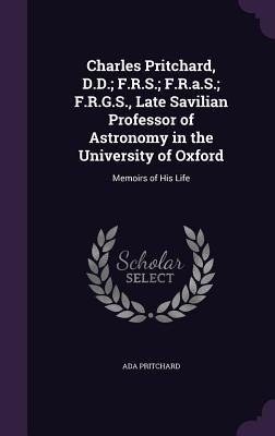 Charles Pritchard, D.D.; F.R.S.; F.R.a.S.; F.R.G.S., Late Savilian Professor of Astronomy in the University of Oxford: Memoirs of His Life