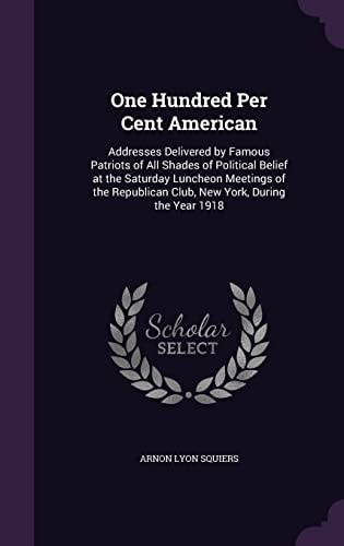 One Hundred Per Cent American Addresses Delivered by Famous Patriots of All Shades of Political Belief at the Saturday Luncheon Meetings of the Republican Club, New York, During the Year 1918