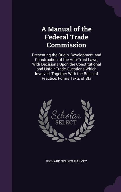 A Manual of the Federal Trade Commission: Presenting the Origin, Development and Construction of the Anti-Trust Laws, With Decisions Upon the Constitutional and Unfair Trade Questions Which Involved, Together With the Rules of Practice, Forms Texts of Sta