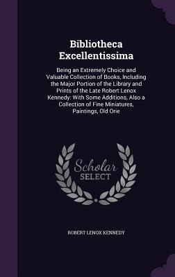 Bibliotheca Excellentissima: Being an Extremely Choice and Valuable Collection of Books, Including the Major Portion of the Library and Prints of the Late Robert Lenox Kennedy: With Some Additions, Also a Collection of Fine Miniatures, Paintings, Old Orie