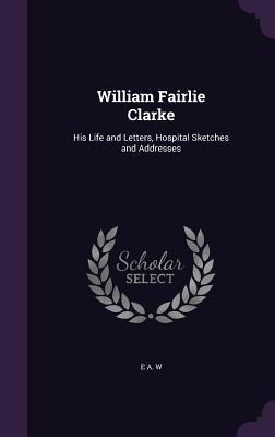 William Fairlie Clarke: His Life and Letters, Hospital Sketches and Addresses