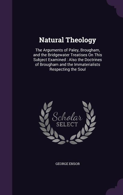 Natural Theology: The Arguments of Paley, Brougham, and the Bridgewater Treatises On This Subject Examined: Also the Doctrines of Brougham and the Immaterialists Respecting the Soul
