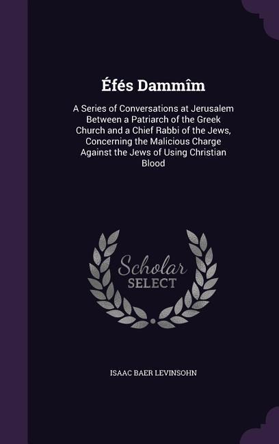 Éfés Dammîm: A Series of Conversations at Jerusalem Between a Patriarch of the Greek Church and a Chief Rabbi of the Jews, Concerning the Malicious Charge Against the Jews of Using Christian Blood