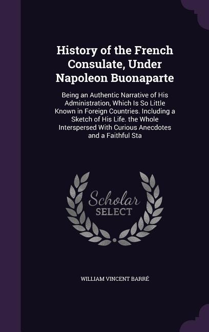 History of the French Consulate, Under Napoleon Buonaparte: Being an Authentic Narrative of His Administration, Which Is So Little Known in Foreign Countries. Including a Sketch of His Life. the Whole Interspersed With Curious Anecdotes and a Faithful Sta