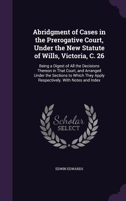 Abridgment of Cases in the Prerogative Court, Under the New Statute of Wills, Victoria, C. 26: Being a Digest of All the Decisions Thereon in That Court, and Arranged Under the Sections to Which They Apply Respectively. With Notes and Index