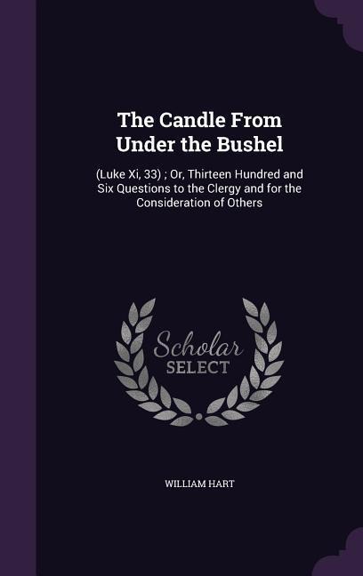 The Candle From Under the Bushel: (Luke Xi, 33); Or, Thirteen Hundred and Six Questions to the Clergy and for the Consideration of Others