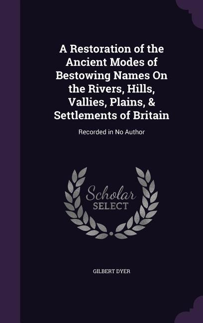 A Restoration of the Ancient Modes of Bestowing Names On the Rivers, Hills, Vallies, Plains, & Settlements of Britain: Recorded in No Author