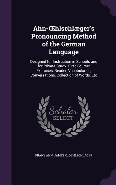 Ahn-OEhlschlæger's Pronouncing Method of the German Language: Designed for Instruction in Schools and for Private Study. First Course: Exercises, Read