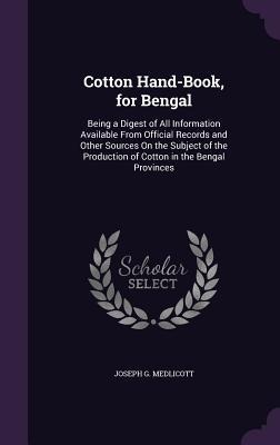 Cotton Hand-Book, for Bengal: Being a Digest of All Information Available From Official Records and Other Sources On the Subject of the Production of Cotton in the Bengal Provinces