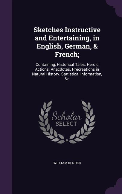 Sketches Instructive and Entertaining, in English, German, & French;: Containing, Historical Tales. Heroic Actions. Anecdotes. Rrecreations in Natural History. Statistical Information, &c