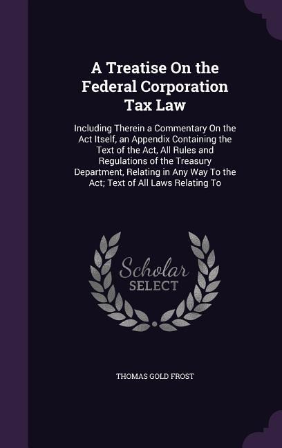 A Treatise On the Federal Corporation Tax Law: Including Therein a Commentary On the Act Itself, an Appendix Containing the Text of the Act, All Rules and Regulations of the Treasury Department, Relating in Any Way To the Act; Text of All Laws Relating To