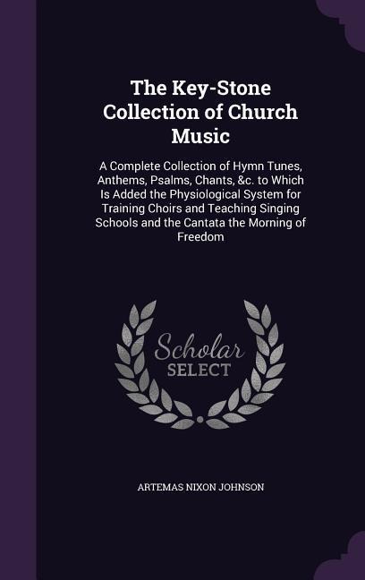 The Key-Stone Collection of Church Music: A Complete Collection of Hymn Tunes, Anthems, Psalms, Chants, &c. to Which Is Added the Physiological System for Training Choirs and Teaching Singing Schools and the Cantata the Morning of Freedom