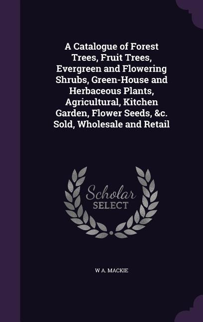 A Catalogue of Forest Trees, Fruit Trees, Evergreen and Flowering Shrubs, Green-House and Herbaceous Plants, Agricultural, Kitchen Garden, Flower Seeds, &c. Sold, Wholesale and Retail
