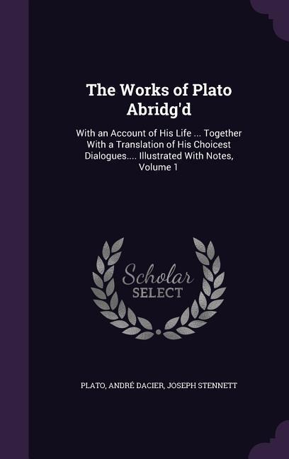 The Works of Plato Abridgd: With an Account of His Life ... Together With a Translation of His Choicest Dialogues.... Illustrated With Notes, Volume 1