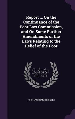 Report ... On the Continuance of the Poor Law Commission, and On Some Further Amendments of the Laws Relating to the Relief of the Poor