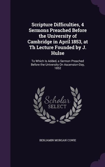 Scripture Difficulties, 4 Sermons Preached Before the University of Cambridge in April 1853, at Th Lecture Founded by J. Hulse: To Which Is Added, a Sermon Preached Before the University On Ascension-Day, 1852