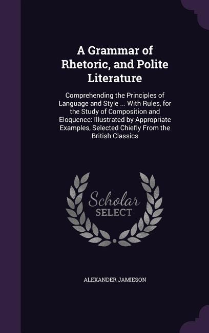 A Grammar of Rhetoric, and Polite Literature: Comprehending the Principles of Language and Style ... With Rules, for the Study of Composition and Eloq