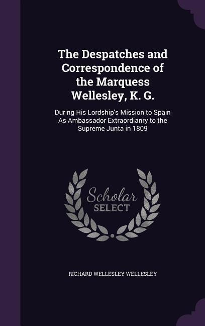 The Despatches and Correspondence of the Marquess Wellesley, K. G.: During His Lordships Mission to Spain As Ambassador Extraordianry to the Supreme