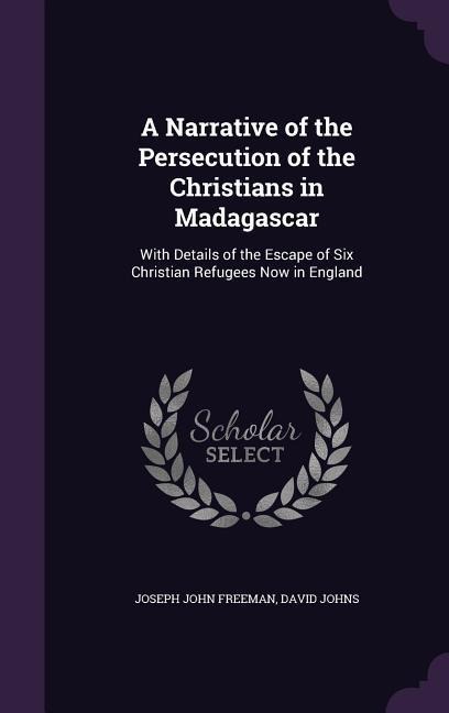 A Narrative of the Persecution of the Christians in Madagascar: With Details of the Escape of Six Christian Refugees Now in England