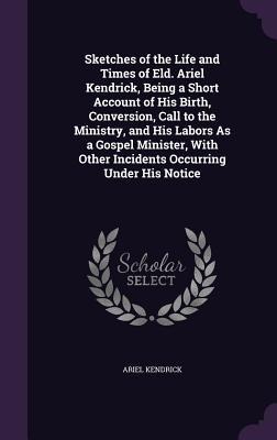 Sketches of the Life and Times of Eld. Ariel Kendrick, Being a Short Account of His Birth, Conversion, Call to the Ministry, and His Labors As a Gospel Minister, With Other Incidents Occurring Under His Notice