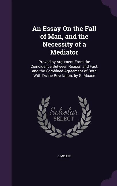 An Essay On the Fall of Man, and the Necessity of a Mediator: Proved by Argument From the Coincidence Between Reason and Fact, and the Combined Agreement of Both With Divine Revelation. by G. Moase