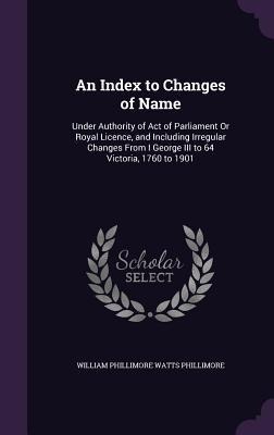 An Index to Changes of Name: Under Authority of Act of Parliament Or Royal Licence, and Including Irregular Changes From I George III to 64 Victoria, 1760 to 1901