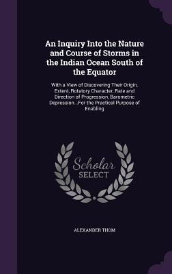 An Inquiry Into the Nature and Course of Storms in the Indian Ocean South of the Equator: With a View of Discovering Their Origin, Extent, Rotatory Character, Rate and Direction of Progression, Barometric Depression...For the Practical Purpose of Enabling
