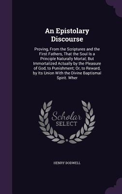 An Epistolary Discourse: Proving, From the Scriptures and the First Fathers, That the Soul Is a Principle Naturally Mortal; But Immortalized Actually by the Pleasure of God, to Punishment; Or, to Reward, by Its Union With the Divine Baptismal Spirit. Wher