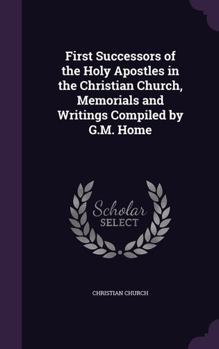 First Successors of the Holy Apostles in the Christian Church, Memorials and Writings Compiled by G. M. Home