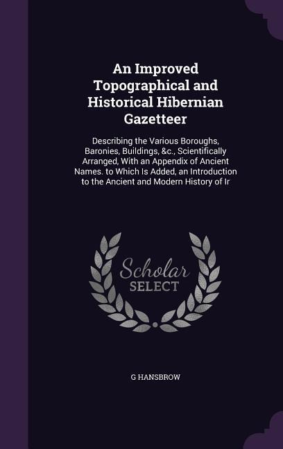 An Improved Topographical and Historical Hibernian Gazetteer: Describing the Various Boroughs, Baronies, Buildings, &c., Scientifically Arranged, With an Appendix of Ancient Names. to Which Is Added, an Introduction to the Ancient and Modern History of Ir