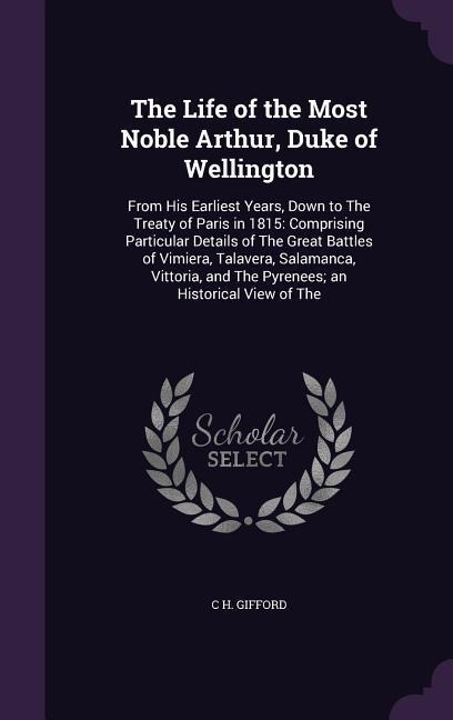 The Life of the Most Noble Arthur, Duke of Wellington: From His Earliest Years, Down to The Treaty of Paris in 1815: Comprising Particular Details of The Great Battles of Vimiera, Talavera, Salamanca, Vittoria, and The Pyrenees; an Historical View of The