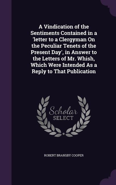 A Vindication of the Sentiments Contained in a letter to a Clergyman On the Peculiar Tenets of the Present Day, in Answer to the Letters of Mr. Whish, Which Were Intended As a Reply to That Publication