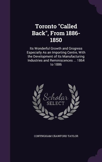 Toronto "Called Back", From 1886-1850: Its Wonderful Growth and Grogress Especially As an Importing Centre, With the Development of Its Manufacturing Industries and Reminiscences ... 1864 to 1886