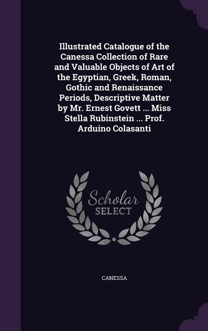Illustrated Catalogue of the Canessa Collection of Rare and Valuable Objects of Art of the Egyptian, Greek, Roman, Gothic and Renaissance Periods, Descriptive Matter by Mr. Ernest Govett ... Miss Stella Rubinstein ... Prof. Arduino Colasanti