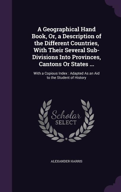 A Geographical Hand Book, Or, a Description of the Different Countries, With Their Several Sub-Divisions Into Provinces, Cantons Or States ...: With a Copious Index: Adapted As an Aid to the Student of History