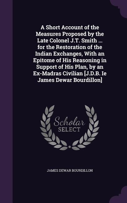 A Short Account of the Measures Proposed by the Late Colonel J.T. Smith ... for the Restoration of the Indian Exchanges, With an Epitome of His Reason