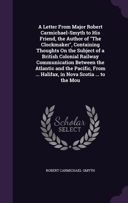 A Letter From Major Robert Carmichael-Smyth to His Friend, the Author of The Clockmaker, Containing Thoughts On the Subject of a British Colonial Railway Communication Between the Atlantic and the Pacific, From ... Halifax, in Nova Scotia ... to the Mou