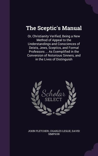 The Sceptics Manual: Or, Christianity Verified, Being a New Method of Appeal to the Understandings and Consciences of Deists, Jews, Sceptics, and Formal Professors ... As Exemplified in the Conversion of Notorious Sinners, and in the Lives of Distinguish