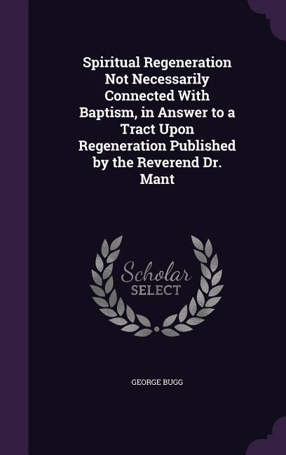 Spiritual Regeneration Not Necessarily Connected With Baptism, in Answer to a Tract Upon Regeneration Published by the Reverend Dr. Mant