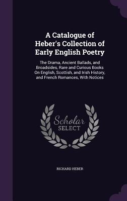 A Catalogue of Hebers Collection of Early English Poetry: The Drama, Ancient Ballads, and Broadsides, Rare and Curious Books On English, Scottish, and Irish History, and French Romances, With Notices