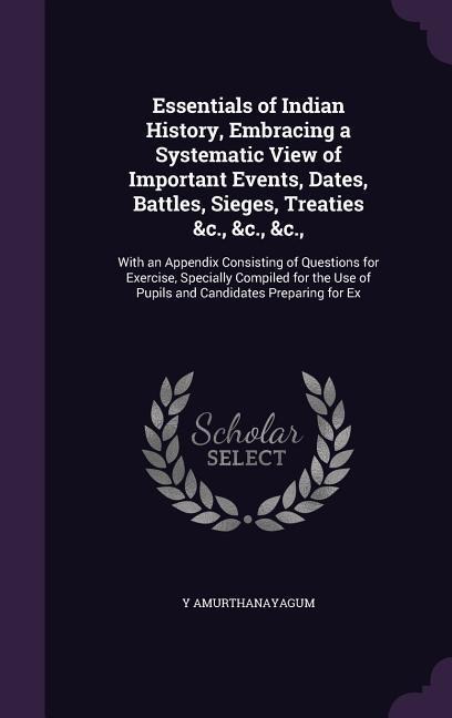 Essentials of Indian History, Embracing a Systematic View of Important Events, Dates, Battles, Sieges, Treaties &c., &c., &c.,: With an Appendix Consisting of Questions for Exercise, Specially Compiled for the Use of Pupils and Candidates Preparing for Ex