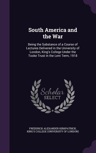 South America and the War: Being the Substance of a Course of Lectures Delivered in the University of London, Kings College Under the Tooke Trust in the Lent Term, 1918