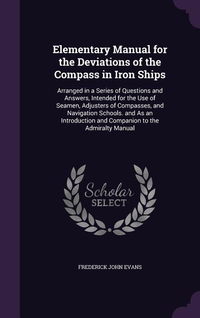 Elementary Manual for the Deviations of the Compass in Iron Ships: Arranged in a Series of Questions and Answers, Intended for the Use of Seamen, Adjusters of Compasses, and Navigation Schools. and As an Introduction and Companion to the Admiralty Manual
