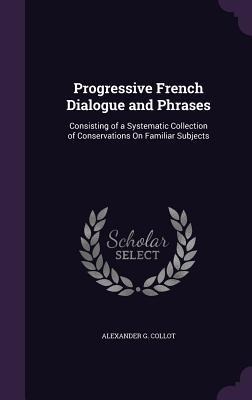 Progressive French Dialogue and Phrases: Consisting of a Systematic Collection of Conservations On Familiar Subjects