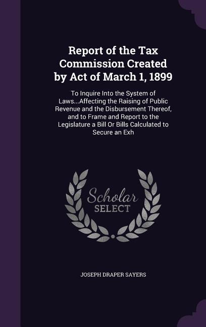 Report of the Tax Commission Created by Act of March 1, 1899: To Inquire Into the System of Laws...Affecting the Raising of Public Revenue and the Disbursement Thereof, and to Frame and Report to the Legislature a Bill Or Bills Calculated to Secure an Exh