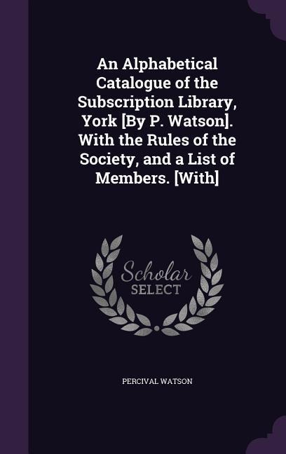An Alphabetical Catalogue of the Subscription Library, York [By P. Watson]. With the Rules of the Society, and a List of Members. [With]