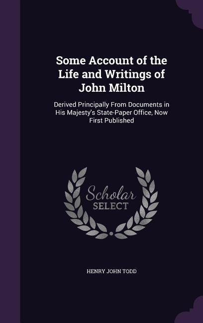 Some Account of the Life and Writings of John Milton: Derived Principally From Documents in His Majestys State-Paper Office, Now First Published