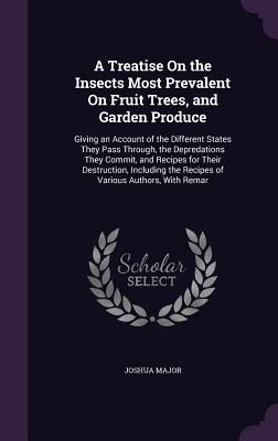 A Treatise On the Insects Most Prevalent On Fruit Trees, and Garden Produce: Giving an Account of the Different States They Pass Through, the Depredations They Commit, and Recipes for Their Destruction, Including the Recipes of Various Authors, With Remar